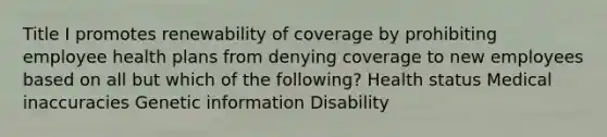 Title I promotes renewability of coverage by prohibiting employee health plans from denying coverage to new employees based on all but which of the following? Health status Medical inaccuracies Genetic information Disability