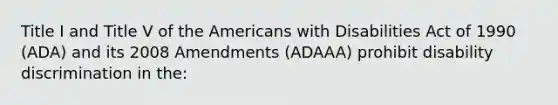 Title I and Title V of the Americans with Disabilities Act of 1990 (ADA) and its 2008 Amendments (ADAAA) prohibit disability discrimination in the: