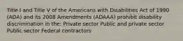 Title I and Title V of the Americans with Disabilities Act of 1990 (ADA) and its 2008 Amendments (ADAAA) prohibit disability discrimination in the: Private sector Public and private sector Public sector Federal contractors