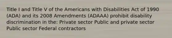 Title I and Title V of the Americans with Disabilities Act of 1990 (ADA) and its 2008 Amendments (ADAAA) prohibit disability discrimination in the: Private sector Public and private sector Public sector Federal contractors