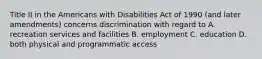 Title II in the Americans with Disabilities Act of 1990 (and later amendments) concerns discrimination with regard to A. recreation services and facilities B. employment C. education D. both physical and programmatic access