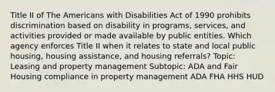 Title II of The Americans with Disabilities Act of 1990 prohibits discrimination based on disability in programs, services, and activities provided or made available by public entities. Which agency enforces Title II when it relates to state and local public housing, housing assistance, and housing referrals? Topic: Leasing and property management Subtopic: ADA and Fair Housing compliance in property management ADA FHA HHS HUD