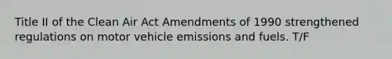 Title II of the Clean Air Act Amendments of 1990 strengthened regulations on motor vehicle emissions and fuels. T/F