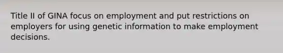 Title II of GINA focus on employment and put restrictions on employers for using genetic information to make employment decisions.