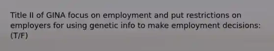 Title II of GINA focus on employment and put restrictions on employers for using genetic info to make employment decisions: (T/F)