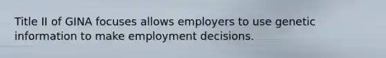 Title II of GINA focuses allows employers to use genetic information to make employment decisions.