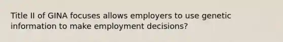 Title II of GINA focuses allows employers to use genetic information to make employment decisions?