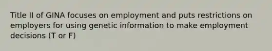 Title II of GINA focuses on employment and puts restrictions on employers for using genetic information to make employment decisions (T or F)