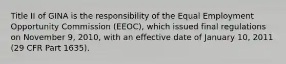 Title II of GINA is the responsibility of the Equal Employment Opportunity Commission (EEOC), which issued final regulations on November 9, 2010, with an effective date of January 10, 2011 (29 CFR Part 1635).