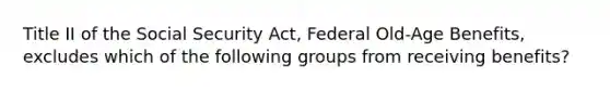 Title II of the Social Security Act, Federal Old-Age Benefits, excludes which of the following groups from receiving benefits?