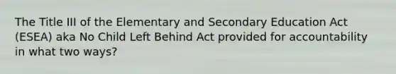 The Title III of the Elementary and Secondary Education Act (ESEA) aka No Child Left Behind Act provided for accountability in what two ways?