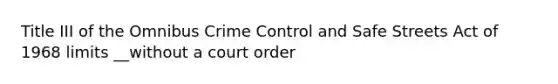 Title III of the Omnibus Crime Control and Safe Streets Act of 1968 limits __without a court order