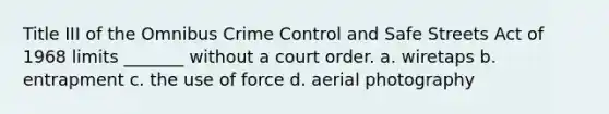 Title III of the Omnibus Crime Control and Safe Streets Act of 1968 limits _______ without a court order. a. wiretaps b. entrapment c. the use of force d. aerial photography