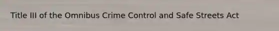 Title III of the Omnibus Crime Control and Safe Streets Act