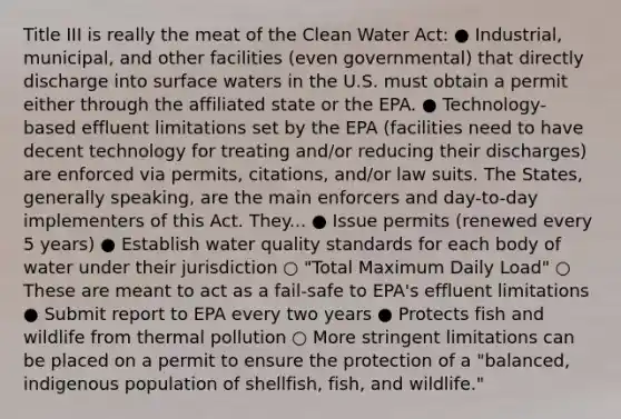 Title III is really the meat of the <a href='https://www.questionai.com/knowledge/kdGOLuhaFQ-clean-water-act' class='anchor-knowledge'>clean water act</a>: ● Industrial, municipal, and other facilities (even governmental) that directly discharge into surface waters in the U.S. must obtain a permit either through the affiliated state or the EPA. ● Technology-based effluent limitations set by the EPA (facilities need to have decent technology for treating and/or reducing their discharges) are enforced via permits, citations, and/or law suits. The States, generally speaking, are the main enforcers and day-to-day implementers of this Act. They... ● Issue permits (renewed every 5 years) ● Establish <a href='https://www.questionai.com/knowledge/knlPxkUEgH-water-quality' class='anchor-knowledge'>water quality</a> standards for each body of water under their jurisdiction ○ "Total Maximum Daily Load" ○ These are meant to act as a fail-safe to EPA's effluent limitations ● Submit report to EPA every two years ● Protects fish and wildlife from <a href='https://www.questionai.com/knowledge/kQafRanM3Q-thermal-pollution' class='anchor-knowledge'>thermal pollution</a> ○ More stringent limitations can be placed on a permit to ensure the protection of a "balanced, indigenous population of shellfish, fish, and wildlife."