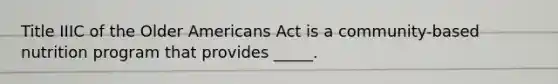 Title IIIC of the Older Americans Act is a community-based nutrition program that provides _____.