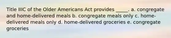 Title IIIC of the Older Americans Act provides _____. a. congregate and home-delivered meals b. congregate meals only c. home-delivered meals only d. home-delivered groceries e. congregate groceries