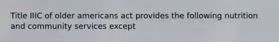 Title IIIC of older americans act provides the following nutrition and community services except