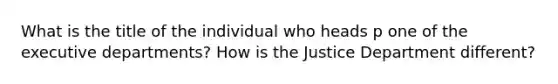 What is the title of the individual who heads p one of the executive departments? How is the Justice Department different?