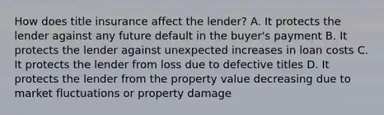 How does title insurance affect the lender? A. It protects the lender against any future default in the buyer's payment B. It protects the lender against unexpected increases in loan costs C. It protects the lender from loss due to defective titles D. It protects the lender from the property value decreasing due to market fluctuations or property damage