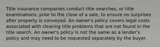 Title insurance companies conduct title searches, or title examinations, prior to the close of a sale, to ensure no surprises after property is conveyed. An owner's policy covers legal costs associated with clearing title problems that are not found in the title search. An owner's policy is not the same as a lender's policy and may need to be requested separately by the buyer.