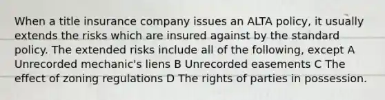 When a title insurance company issues an ALTA policy, it usually extends the risks which are insured against by the standard policy. The extended risks include all of the following, except A Unrecorded mechanic's liens B Unrecorded easements C The effect of zoning regulations D The rights of parties in possession.