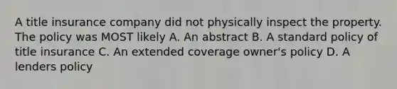 A title insurance company did not physically inspect the property. The policy was MOST likely A. An abstract B. A standard policy of title insurance C. An extended coverage owner's policy D. A lenders policy