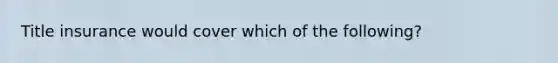 Title insurance would cover which of the following?