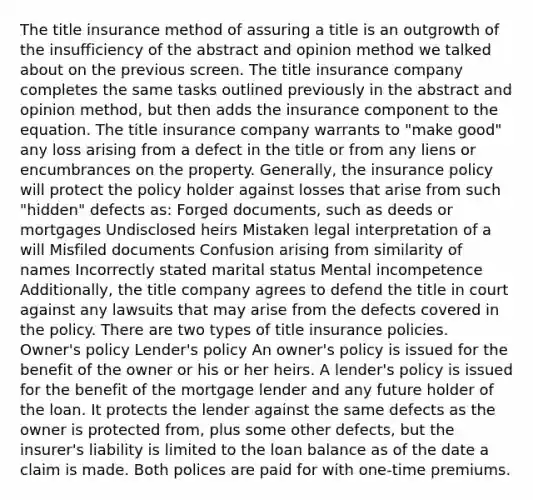 The title insurance method of assuring a title is an outgrowth of the insufficiency of the abstract and opinion method we talked about on the previous screen. The title insurance company completes the same tasks outlined previously in the abstract and opinion method, but then adds the insurance component to the equation. The title insurance company warrants to "make good" any loss arising from a defect in the title or from any liens or encumbrances on the property. Generally, the insurance policy will protect the policy holder against losses that arise from such "hidden" defects as: Forged documents, such as deeds or mortgages Undisclosed heirs Mistaken legal interpretation of a will Misfiled documents Confusion arising from similarity of names Incorrectly stated marital status Mental incompetence Additionally, the title company agrees to defend the title in court against any lawsuits that may arise from the defects covered in the policy. There are two types of title insurance policies. Owner's policy Lender's policy An owner's policy is issued for the benefit of the owner or his or her heirs. A lender's policy is issued for the benefit of the mortgage lender and any future holder of the loan. It protects the lender against the same defects as the owner is protected from, plus some other defects, but the insurer's liability is limited to the loan balance as of the date a claim is made. Both polices are paid for with one-time premiums.