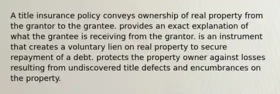 A title insurance policy conveys ownership of real property from the grantor to the grantee. provides an exact explanation of what the grantee is receiving from the grantor. is an instrument that creates a voluntary lien on real property to secure repayment of a debt. protects the property owner against losses resulting from undiscovered title defects and encumbrances on the property.