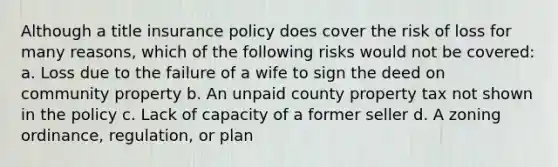 Although a title insurance policy does cover the risk of loss for many reasons, which of the following risks would not be covered: a. Loss due to the failure of a wife to sign the deed on community property b. An unpaid county property tax not shown in the policy c. Lack of capacity of a former seller d. A zoning ordinance, regulation, or plan