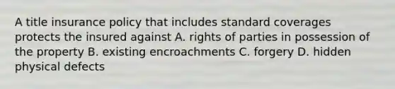 A title insurance policy that includes standard coverages protects the insured against A. rights of parties in possession of the property B. existing encroachments C. forgery D. hidden physical defects
