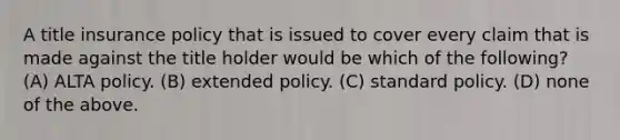 A title insurance policy that is issued to cover every claim that is made against the title holder would be which of the following? (A) ALTA policy. (B) extended policy. (C) standard policy. (D) none of the above.