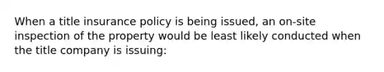 When a title insurance policy is being issued, an on-site inspection of the property would be least likely conducted when the title company is issuing: