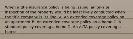 When a title insurance policy is being issued. an on-site inspection of the property would be least likely conducted when the title company is issuing: A. An extended coverage policy on an apartment B. An extended coverage policy on a home C. A standard policy covering a home D. An ALTA policy covering a home