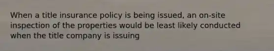 When a title insurance policy is being issued, an on-site inspection of the properties would be least likely conducted when the title company is issuing