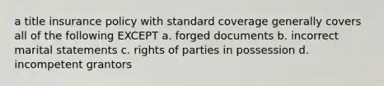 a title insurance policy with standard coverage generally covers all of the following EXCEPT a. forged documents b. incorrect marital statements c. rights of parties in possession d. incompetent grantors