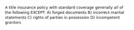 A title insurance policy with standard coverage generally all of the following EXCEPT: A) forged documents B) incorrect marital statements C) rights of parties in possession D) incompetent grantors