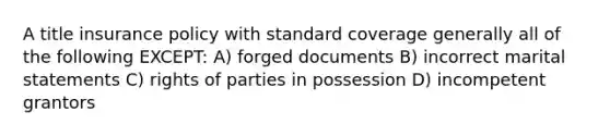 A title insurance policy with standard coverage generally all of the following EXCEPT: A) forged documents B) incorrect marital statements C) rights of parties in possession D) incompetent grantors