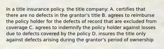 In a title insurance policy. the title company: A. certifies that there are no defects in the grantor's title B. agrees to reimburse the policy holder for the defects of record that are excluded from coverage C. agrees to indemnify the policy holder against losses due to defects covered by the policy D. insures the title only against defects arising during the grantor's period of ownership