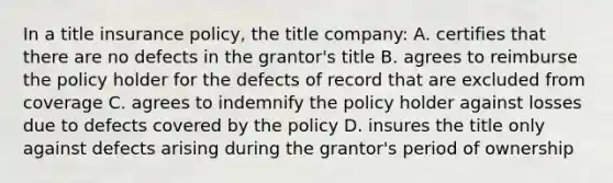 In a title insurance policy, the title company: A. certifies that there are no defects in the grantor's title B. agrees to reimburse the policy holder for the defects of record that are excluded from coverage C. agrees to indemnify the policy holder against losses due to defects covered by the policy D. insures the title only against defects arising during the grantor's period of ownership