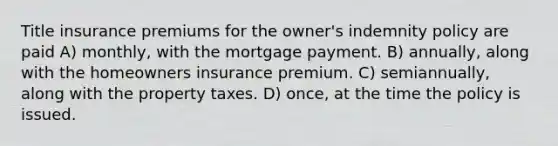 Title insurance premiums for the owner's indemnity policy are paid A) monthly, with the mortgage payment. B) annually, along with the homeowners insurance premium. C) semiannually, along with the property taxes. D) once, at the time the policy is issued.