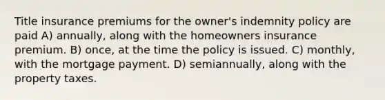 Title insurance premiums for the owner's indemnity policy are paid A) annually, along with the homeowners insurance premium. B) once, at the time the policy is issued. C) monthly, with the mortgage payment. D) semiannually, along with the property taxes.