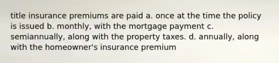 title insurance premiums are paid a. once at the time the policy is issued b. monthly, with the mortgage payment c. semiannually, along with the property taxes. d. annually, along with the homeowner's insurance premium