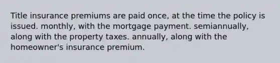 Title insurance premiums are paid once, at the time the policy is issued. monthly, with the mortgage payment. semiannually, along with the property taxes. annually, along with the homeowner's insurance premium.