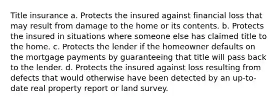 Title insurance a. Protects the insured against financial loss that may result from damage to the home or its contents. b. Protects the insured in situations where someone else has claimed title to the home. c. Protects the lender if the homeowner defaults on the mortgage payments by guaranteeing that title will pass back to the lender. d. Protects the insured against loss resulting from defects that would otherwise have been detected by an up-to-date real property report or land survey.