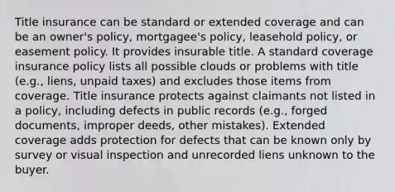 Title insurance can be standard or extended coverage and can be an owner's policy, mortgagee's policy, leasehold policy, or easement policy. It provides insurable title. A standard coverage insurance policy lists all possible clouds or problems with title (e.g., liens, unpaid taxes) and excludes those items from coverage. Title insurance protects against claimants not listed in a policy, including defects in public records (e.g., forged documents, improper deeds, other mistakes). Extended coverage adds protection for defects that can be known only by survey or visual inspection and unrecorded liens unknown to the buyer.