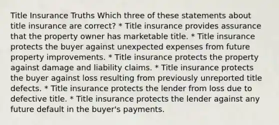 Title Insurance Truths Which three of these statements about title insurance are correct? * Title insurance provides assurance that the property owner has marketable title. * Title insurance protects the buyer against unexpected expenses from future property improvements. * Title insurance protects the property against damage and liability claims. * Title insurance protects the buyer against loss resulting from previously unreported title defects. * Title insurance protects the lender from loss due to defective title. * Title insurance protects the lender against any future default in the buyer's payments.