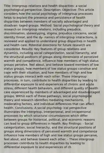 Title: Intergroup relations and health disparities: a social psychological perspective. Description: Objective: This article considers how the social psychology of intergroup processes helps to explain the presence and persistence of health disparities between members of socially advantaged and disadvan- taged groups. Method: Social psychological theory and research on intergroup relations, including prejudice, discrimination, stereotyping, stigma, prejudice concerns, social identity threat, and the dy- namics of intergroup interactions, is reviewed and applied to understand group disparities in health and health care. Potential directions for future research are considered. Results: Key features of group relations and dynamics, including social categorization, social hierarchy, and the structural positions of groups along dimensions of perceived warmth and competence, influence how members of high status groups perceive, feel about, and behave toward members of low status groups, how members of low status groups construe and cope with their situation, and how members of high and low status groups interact with each other. These intergroup processes, in turn, contribute to health disparities by leading to differential exposure to and experiences of chronic and acute stress, different health behaviors, and different quality of health care experienced by members of advantaged and disadvantaged groups. Within each of these pathways, social psychological theory and research identifies mediating mechanisms, moderating factors, and individual differences that can affect health. Conclusions: A social psycholog- ical perspective illuminates the intergroup, interpersonal, and intrapersonal processes by which structural circumstances which differ between groups for historical, political, and economic reasons can lead to group differences in health. Key Findings: - Social categorization, social hierarchy, and the structural positions of groups along dimensions of perceived warmth and competence influence how members of high and low status groups perceive, feel about, and behave toward each other. - These intergroup processes contribute to health disparities by leading to differential exposure to and experiences of ch