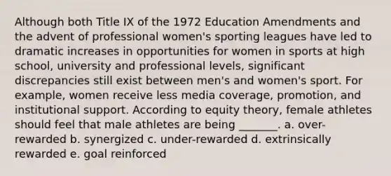 Although both Title IX of the 1972 Education Amendments and the advent of professional women's sporting leagues have led to dramatic increases in opportunities for women in sports at high school, university and professional levels, significant discrepancies still exist between men's and women's sport. For example, women receive less media coverage, promotion, and institutional support. According to equity theory, female athletes should feel that male athletes are being _______. a. over-rewarded b. synergized c. under-rewarded d. extrinsically rewarded e. goal reinforced